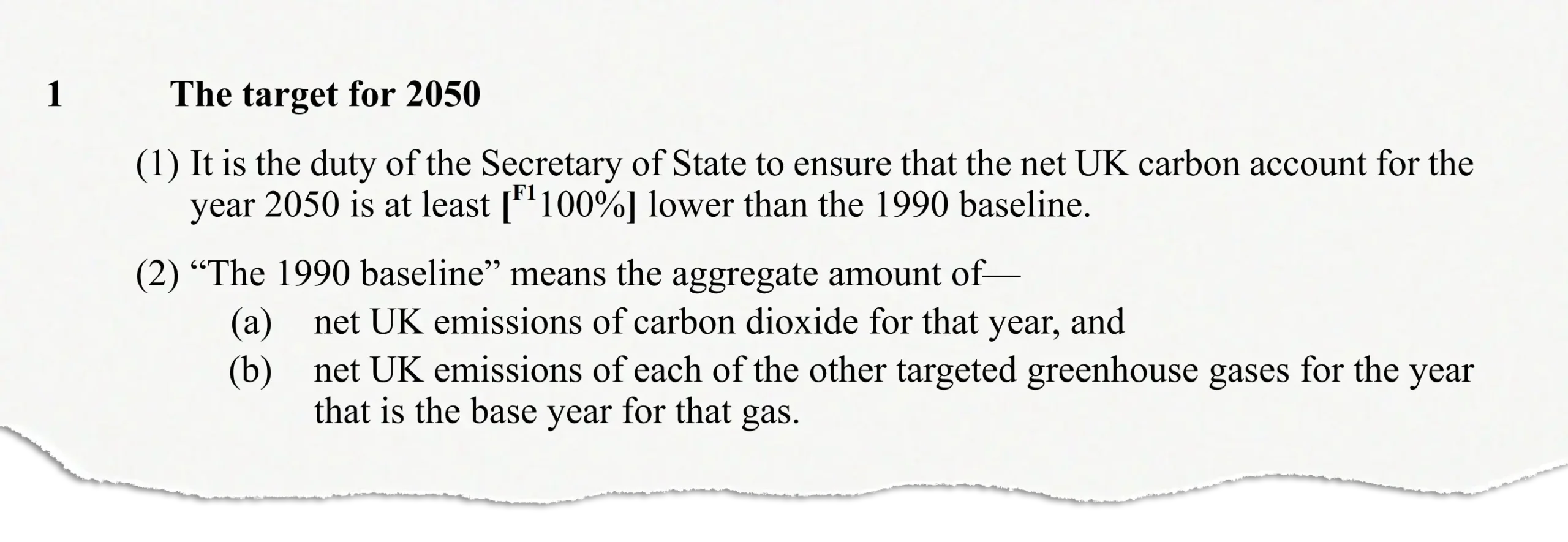 The target for 2050: (1) It is the duty of the Secretary of State to ensure that the net UK carbon account for the year 2050 is at least [F1100%] lower than the 1990 baseline. (2)“The 1990 baseline” means the aggregate amount of— (a)net UK emissions of carbon dioxide for that year, and (b)net UK emissions of each of the other targeted greenhouse gases for the year that is the base year for that gas.