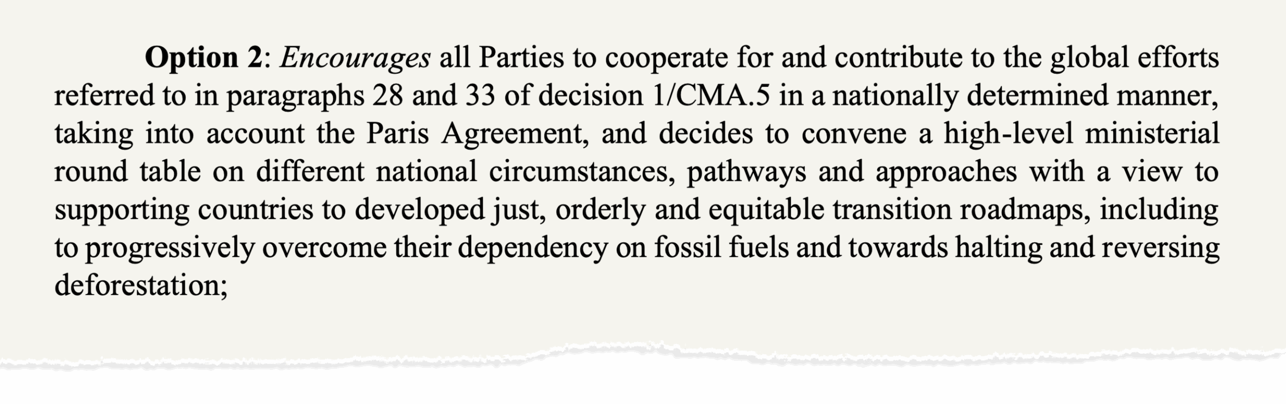 "Option 2: Encourages all Parties to cooperate for and contribute to the global efforts referred to in paragraphs 28 and 33 of decision 1/CMA.5 in a nationally determined manner, taking into account the Paris Agreement, and decides to convene a high-level ministerial round table on different national circumstances, pathways and approaches with a view to supporting countries to developed just, orderly and equitable transition roadmaps, including to progressively overcome their dependency on fossil fuels and towards halting and reversing deforestation;"