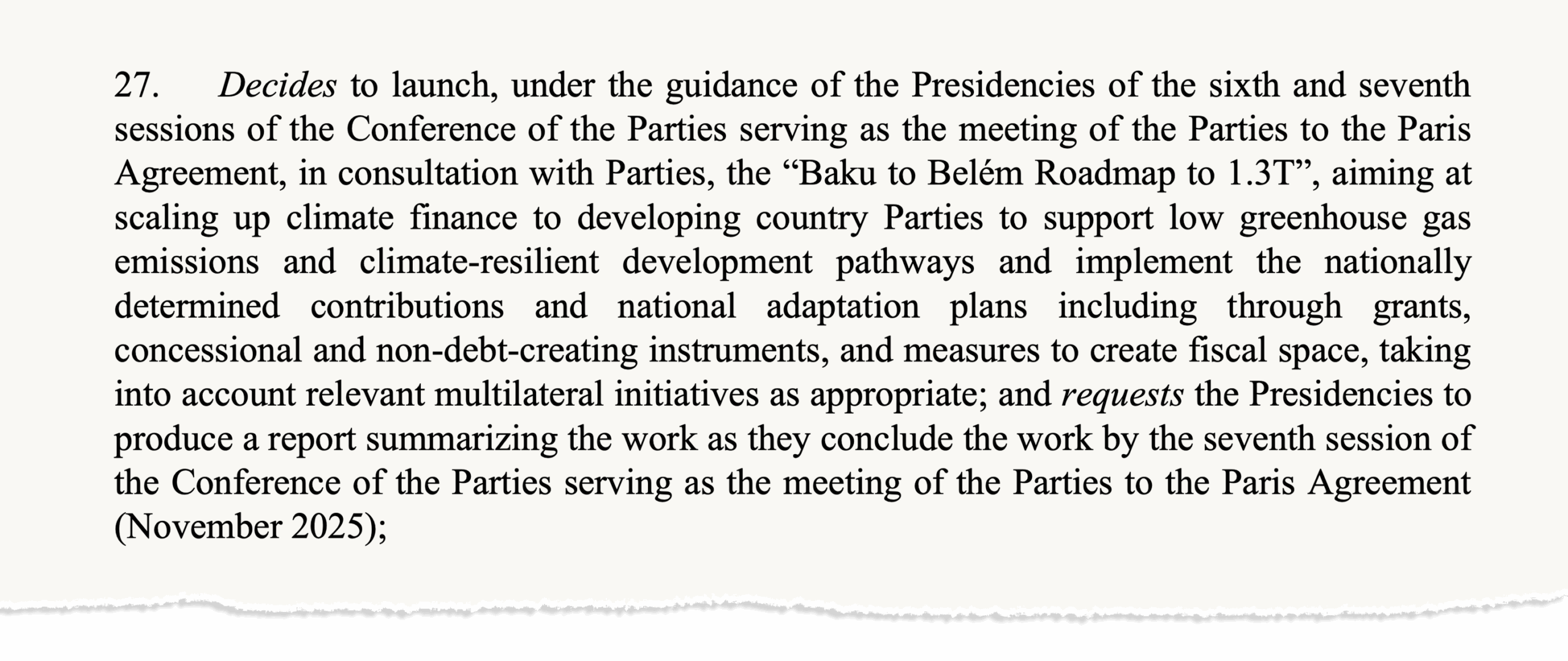 Text taken from Report of the Conference of the Parties serving as the meeting of the Parties to the Paris Agreement on its sixth session, held in Baku from 11 to 24 November 2024 saying "Decides to launch, under the guidance of the Presidencies of the sixth and seventh sessions of the Conference of the Parties serving as the meeting of the Parties to the Paris Agreement, in consultation with Parties, the “Baku to Belém Roadmap to 1.3T”, aiming at scaling up climate finance to developing country Parties to support low greenhouse gas emissions and climate-resilient development pathways and implement the nationally determined contributions and national adaptation plans including through grants, concessional and non-debt-creating instruments, and measures to create fiscal space, taking into account relevant multilateral initiatives as appropriate; and requests the Presidencies to produce a report summarizing the work as they conclude the work by the seventh session of the Conference of the Parties serving as the meeting of the Parties to the Paris Agreement (November 2025);"