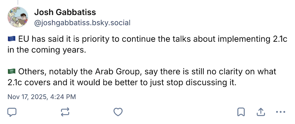 Josh Gabbatiss on Bluesky (username @joshgabbatiss.bsky.social): EU has said it is priority to continue the talks about implementing 2.1c in the coming years. Others, notably the Arab Group, say there is still no clarity on what 2.1c covers and it would be better to just stop discussing it.