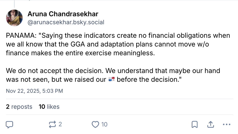 Aruna Chandrasekhar on Bluesky (username @arunacsekhar.bsky.social): PANAMA: "Saying these indicators create no financial obligations when we all know that the GGA and adaptation plans cannot move w/o finance makes the entire exercise meaningless. We do not accept the decision. We understand that maybe our hand was not seen, but we raised our i? before the decision."