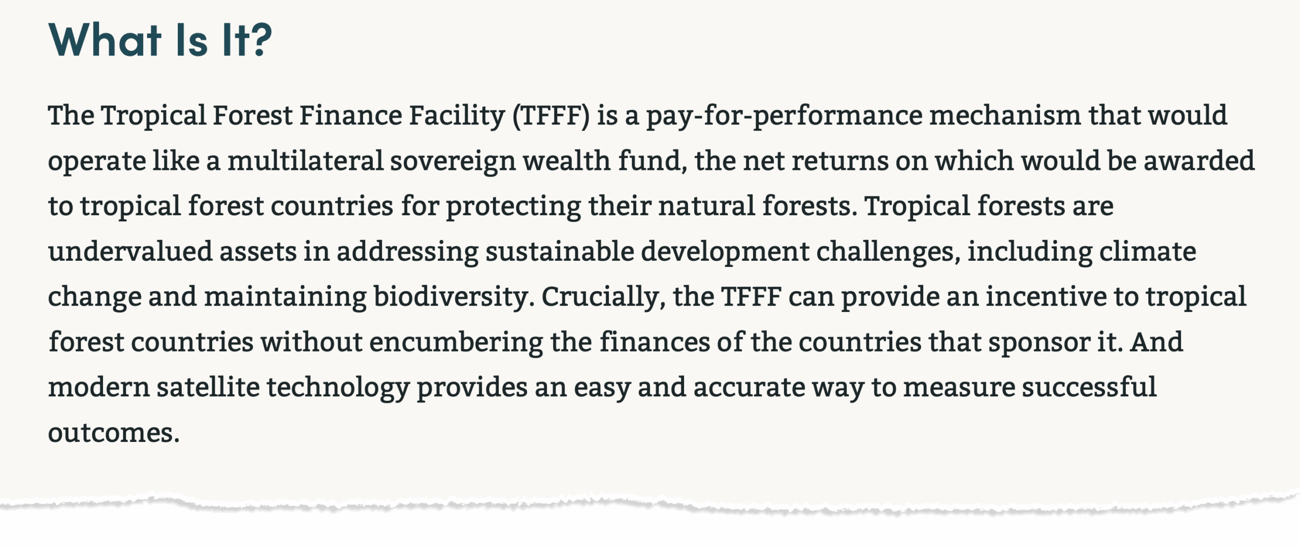 Definition of the Tropical Forest Finance Facility, taken from its website: "What Is It? The Tropical Forest Finance Facility (TFFF) is a pay-for-performance mechanism that would operate like a multilateral sovereign wealth fund, the net returns on which would be awarded to tropical forest countries for protecting their natural forests. Tropical forests are undervalued assets in addressing sustainable development challenges, including climate change and maintaining biodiversity. Crucially, the TFFF can provide an incentive to tropical forest countries without encumbering the finances of the countries that sponsor it. And modern satellite technology provides an easy and accurate way to measure successful outcomes."