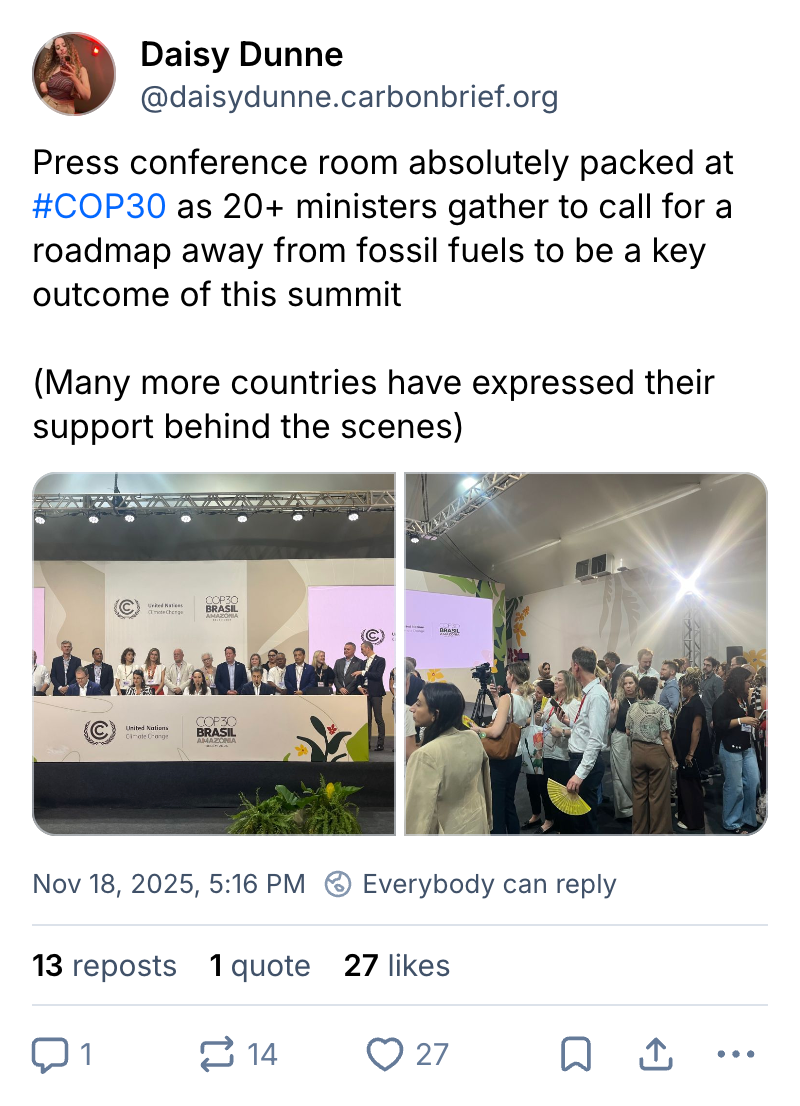 Daisy Dunne on Bluesky (username @daisydunne.carbonbrief.org): Press conference room absolutely packed at #COP30 as 20+ ministers gather to call for a roadmap away from fossil fuels to be a key outcome of this summit (Many more countries have expressed their support behind the scenes). Two photos are attached to the tweet of a crowded conference room st COP30, one of the general room and one of people standing behind the top table.