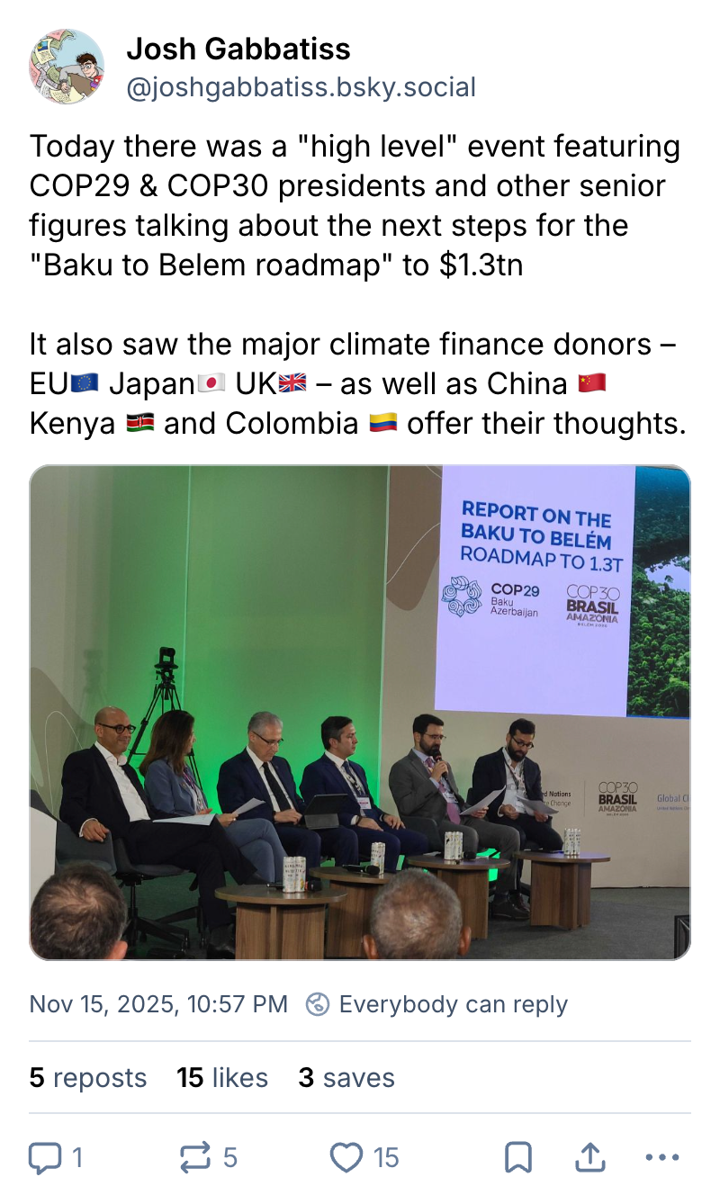 Josh Gabbatiss on Bluesky (username @joshgabbatiss.bsky.social): Today there was a "high level" event featuring COP29 & COP30 presidents and other senior figures talking about the next steps for the "Baku to Belem roadmap" to $1.3tn. It also saw the major climate finance donors – EU, Japan, UK – as well as China, Kenya and Columbia offer their thoughts.