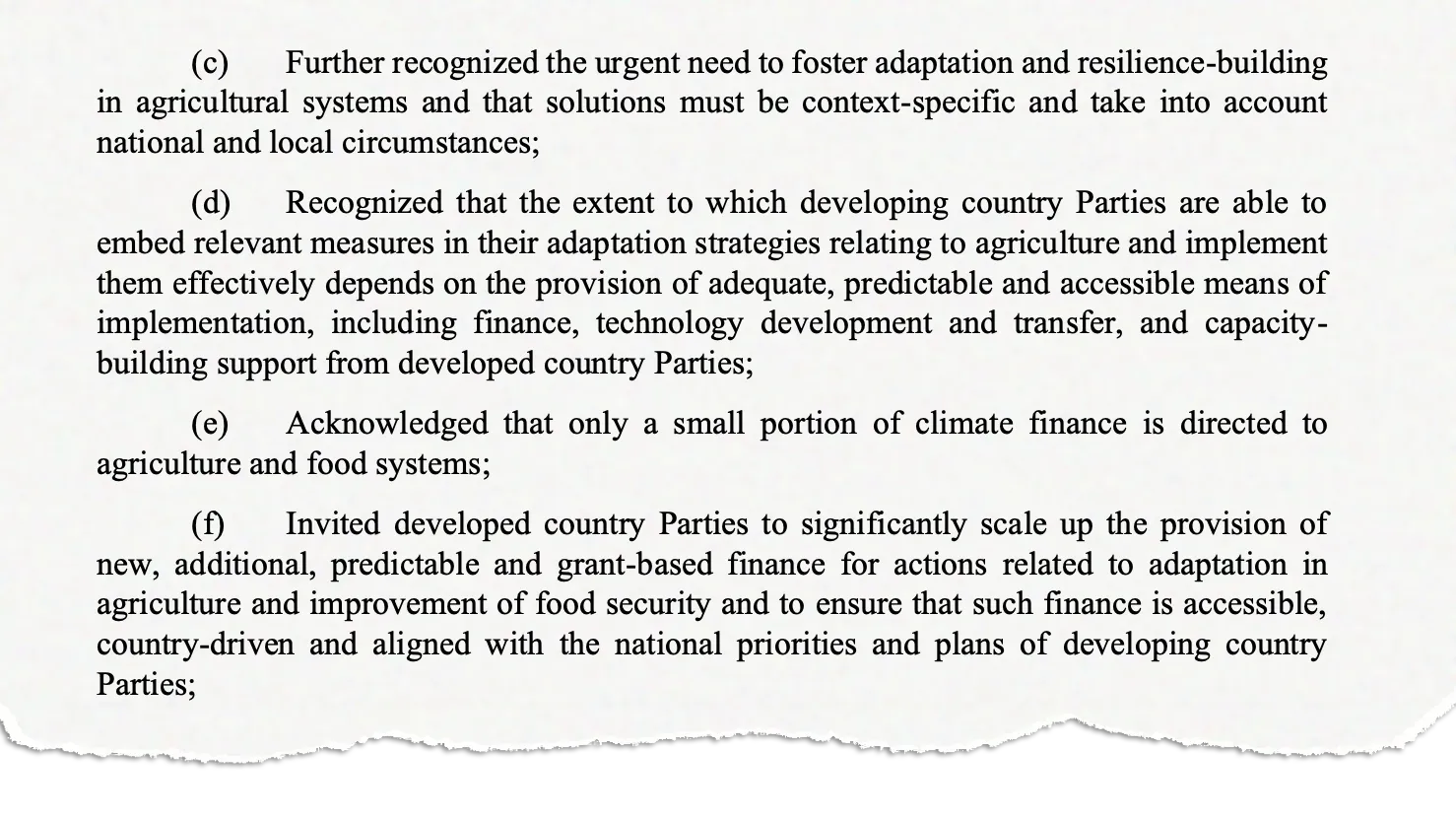 (c) Further recognized the urgent need to foster adaptation and resilience-building in agricultural systems and that solutions must be context-specific and take into account national and local circumstances; (d) Recognized that the extent to which developing country Parties are able to embed relevant measures in their adaptation strategies relating to agriculture and implement them effectively depends on the provision of adequate, predictable and accessible means of implementation, including finance, technology development and transfer, and capacitybuilding support from developed country Parties; (e) Acknowledged that only a small portion of climate finance is directed to agriculture and food systems; (f) Invited developed country Parties to significantly scale up the provision of new, additional, predictable and grant-based finance for actions related to adaptation in agriculture and improvement of food security and to ensure that such finance is accessible, country-driven and aligned with the national priorities and plans of developing country Parties;