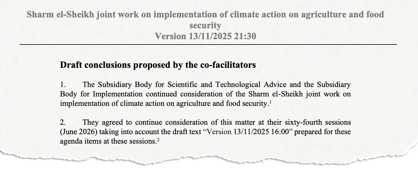 Sharm el-Sheikh joint work on implementation of climate action on agriculture and food security Version 13/11/2025 21:30 Draft conclusions proposed by the co-facilitators 1. The Subsidiary Body for Scientific and Technological Advice and the Subsidiary Body for Implementation continued consideration of the Sharm el-Sheikh joint work on implementation of climate action on agriculture and food security.1 2. They agreed to continue consideration of this matter at their sixty-fourth sessions (June 2026) taking into account the draft text “Version 13/11/2025 16:00” prepared for these agenda items at these sessions. 2