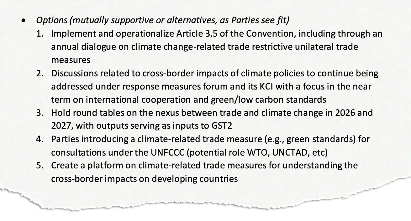 "Options (mutually supportive or alternatives, as Parties see fit) 1. Implement and operationalize Article 3.5 of the Convention, including through an annual dialogue on climate change-related trade restrictive unilateral trade measures 2. Discussions related to cross-border impacts of climate policies to continue being addressed under response measures forum and its KCI with a focus in the near term on international cooperation and green/low carbon standards 3. Hold round tables on the nexus between trade and climate change in 2026 and 2027, with outputs serving as inputs to GST2 4. Parties introducing a climate-related trade measure (e.g., green standards) for consultations under the UNFCCC (potential role WTO, UNCTAD, etc) 5. Create a platform on climate-related trade measures for understanding the cross-border impacts on developing countries"