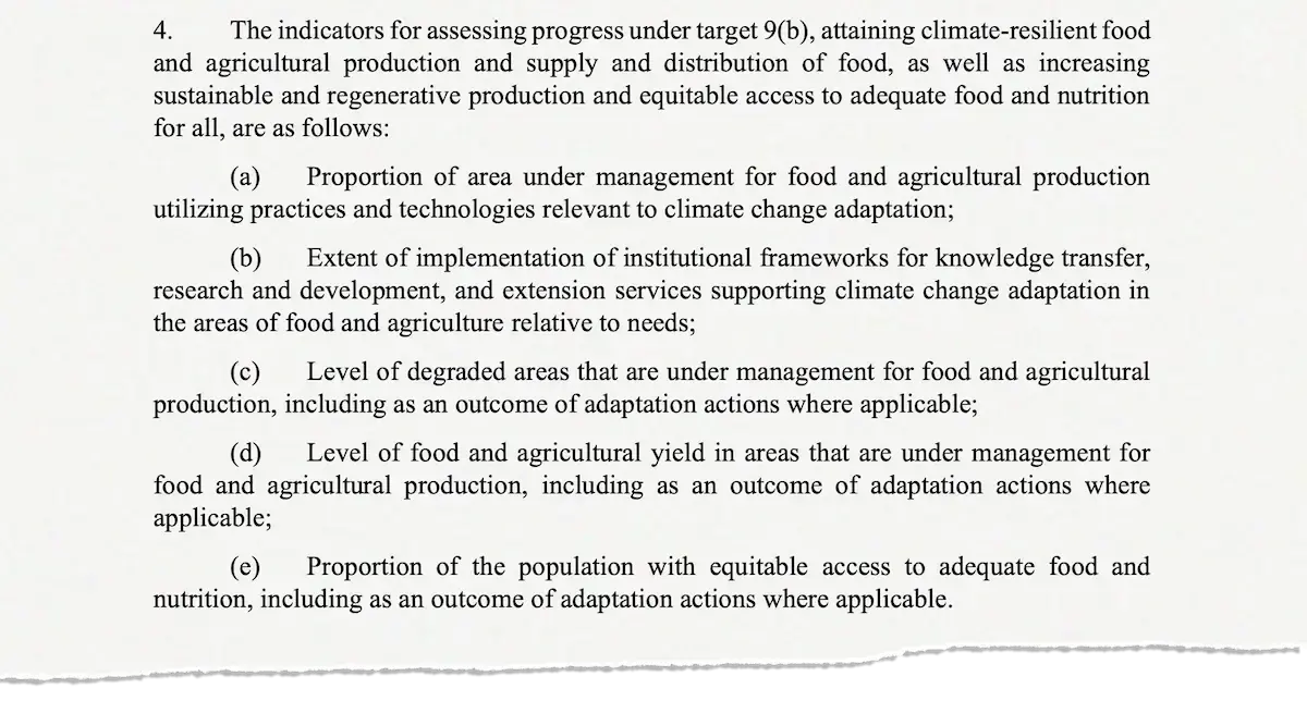 4. The indicators for assessing progress under target 9(b), attaining climate-resilient food and agricultural production and supply and distribution of food, as well as increasing sustainable and regenerative production and equitable access to adequate food and nutrition for all, are as follows: (a) Proportion of area under management for food and agricultural production utilizing practices and technologies relevant to climate change adaptation; (b) Extent of implementation of institutional frameworks for knowledge transfer, research and development, and extension services supporting climate change adaptation in the areas of food and agriculture relative to needs; (c) Level of degraded areas that are under management for food and agricultural production, including as an outcome of adaptation actions where applicable; (d) Level of food and agricultural yield in areas that are under management for food and agricultural production, including as an outcome of adaptation actions where applicable; (e) Proportion of the population with equitable access to adequate food and nutrition, including as an outcome of adaptation actions where applicable.