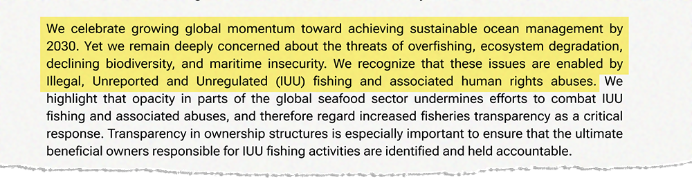 We celebrate growing global momentum toward achieving sustainable ocean management by 2030. Yet we remain deeply concerned about the threats of overfishing, ecosystem degradation, declining biodiversity, and maritime insecurity. We recognize that these issues are enabled by Illegal, Unreported and Unregulated (IUU) fishing and associated human rights abuses. We highlight that opacity in parts of the global seafood sector undermines efforts to combat IUU fishing and associated abuses, and therefore regard increased fisheries transparency as a critical response. Transparency in ownership structures is especially important to ensure that the ultimate beneficial owners responsible for IUU fishing activities are identified and held accountable.