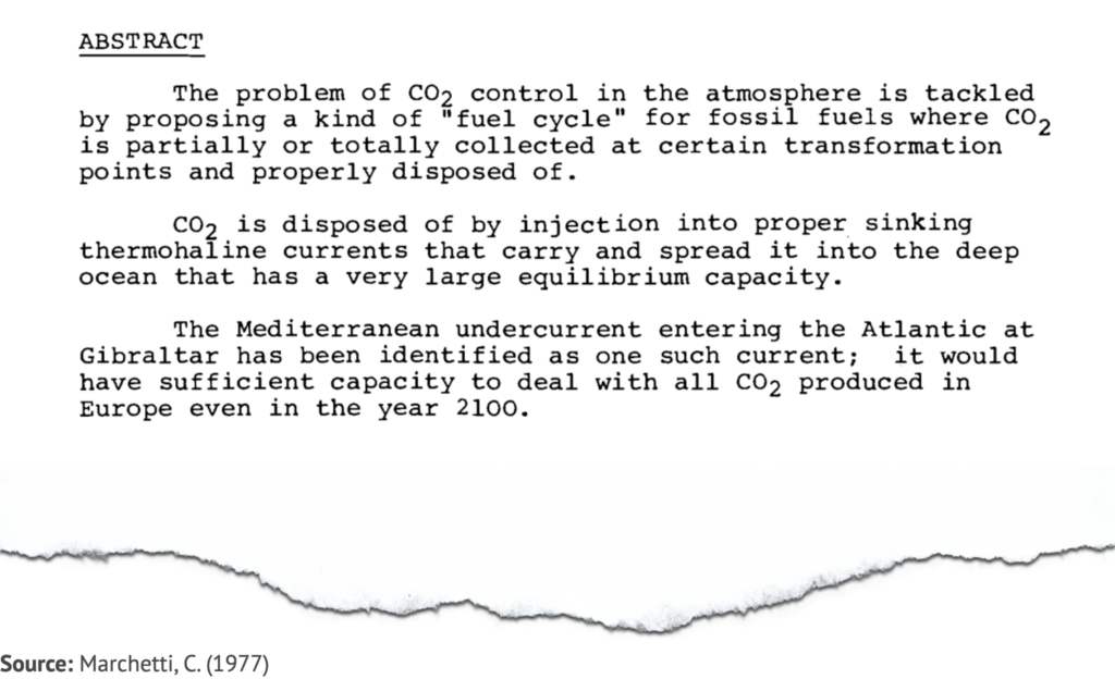 Extract from study by Marchetti, C. (1977), saying: The problem of CO2 control in the atmosphere is tackled by proposing a kind of ‘fuel cycle’ for fossil fuels where CO2 is partially or totally collected at certain transformation points and properly disposed of. CO2 is disposed of by injection into suitable sinking thermohaline currents that carry and spread it into the deep ocean that has a very large equilibrium capacity. The Mediterranean undercurrent entering the Atlantic at Gibraltar has been identified as one such current; it would have sufficient capacity to deal with all CO2 produced in Europe even in the year 2100.