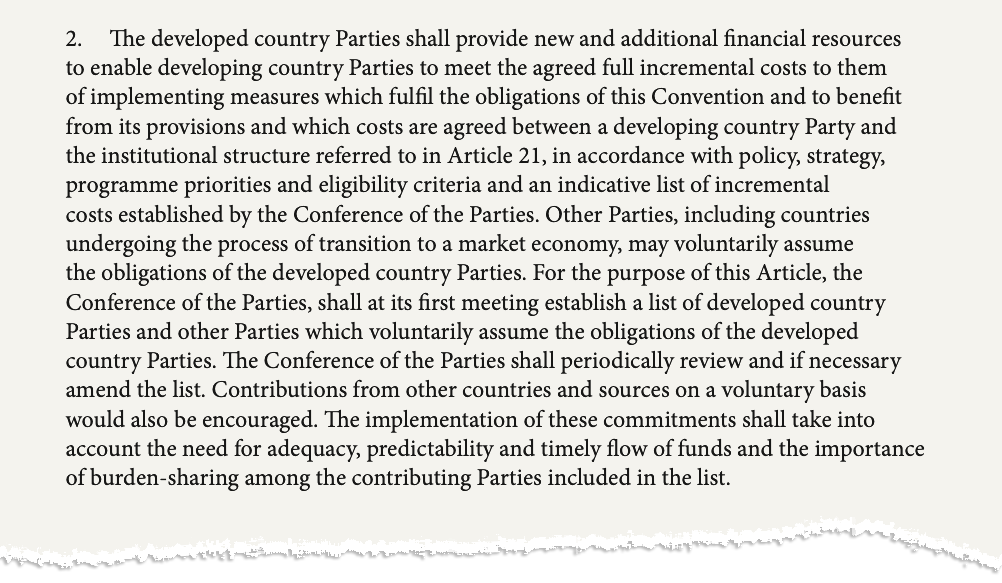 The second paragraph of Article 20 of the UN biodiversity convention. The text says: "The developed country Parties shall provide new and additional financial resources to enable developing country Parties to meet the agreed full incremental costs to them of implementing measures which fulfil the obligations of this Convention and to benefit from its provisions and which costs are agreed between a developing country Party and the institutional structure referred to in Article 21, in accordance with policy, strategy, programme priorities and eligibility criteria and an indicative list of incremental costs established by the Conference of the Parties. Other Parties, including countries undergoing the process of transition to a market economy, may voluntarily assume the obligations of the developed country Parties. For the purpose of this Article, the Conference of the Parties, shall at its first meeting establish a list of developed country Parties and other Parties which voluntarily assume the obligations of the developed country Parties. The Conference of the Parties shall periodically review and if necessary amend the list. Contributions from other countries and sources on a voluntary basis would also be encouraged. The implementation of these commitments shall take into account the need for adequacy, predictability and timely flow of funds and the importance of burden-sharing among the contributing Parties included in the list."