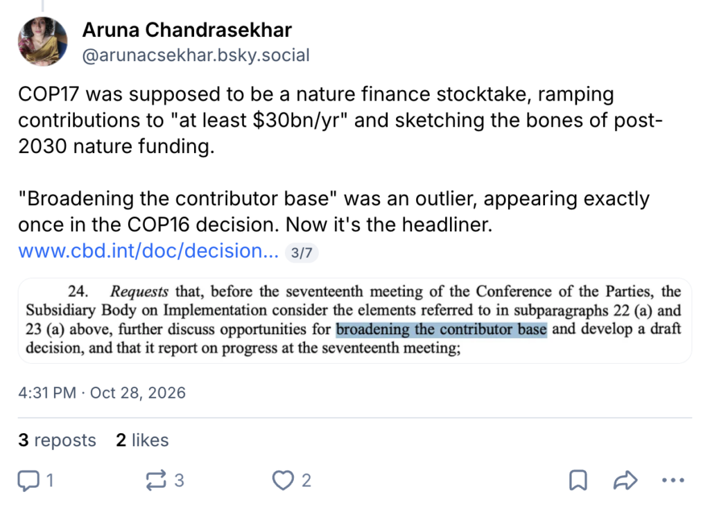 BlueSky post by Aruna Chandrasekhar (@arunacsekhar.bsky.social): "COP17 was supposed to be a nature finance stocktake, ramping contributions to "at least $30bn/yr" and sketching the bones of post-2030 nature funding. "Broadening the contributor base" was an outlier, appearing exactly once in the COP16 decision. Now it's the headliner."